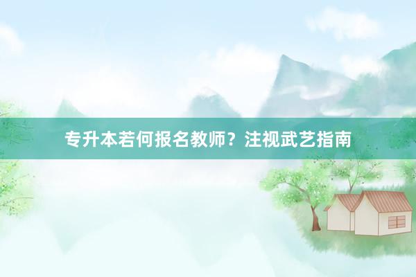 专升本若何报名教师？注视武艺指南