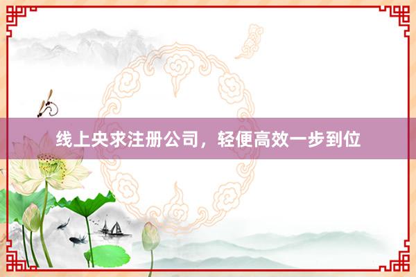 线上央求注册公司，轻便高效一步到位