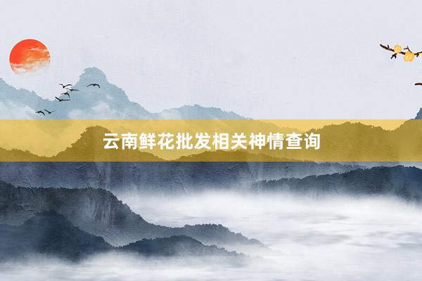 云南鲜花批发相关神情查询