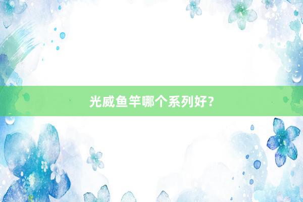 光威鱼竿哪个系列好？