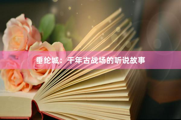 垂纶城：千年古战场的听说故事