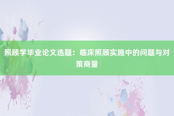 照顾学毕业论文选题:临床照顾实施中的问题与对策商量